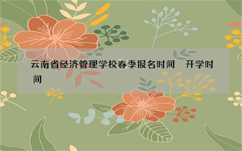 云南省经济管理学校春季报名时间 开学时间